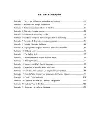 8
LISTA DE ILUSTRAÇÕES
Ilustração 1: Fatores que influem na produção e no consumo..................................................16
Ilustração 2: Necessidades, desejos e demandas.......................................................................21
Ilustração 3: Hierarquia das necessidades de Maslow..............................................................21
Ilustração 4: Diferentes tipos de grupos....................................................................................24
Ilustração 5: O sistema de marketing – 4 Ps...........................................................................29
Ilustração 6: Os 4Ps do composto mercadológico (mix de marketing).....................................33
Ilustração 7: Exemplos de diferentes tipos de propaganda.......................................................36
Ilustração 8: Pirâmide Dinâmica da Marca...............................................................................39
Ilustração 9: Etapas percorridas pelas marcas na mente do consumidor..................................40
Ilustração 10: O Brand equity...................................................................................................42
Ilustração 11: The Yellow Kid..................................................................................................57
Ilustração 12: A famosa cena do passeio de Little Nemo ........................................................60
Ilustração 13: Príncipe Valente.................................................................................................65
Ilustração 14: Metamorfose Clark Kent x Superman................................................................83
Ilustração 15: Superman, a bandeira norte- americana.............................................................84
Ilustração 16: Capa da Action Comic #1, o lançamento do Superman.....................................88
Ilustração 17: Capa da Whiz Comic #1, o lançamento do Capitão Marvel..............................95
Ilustração 18: Comics Code Authority....................................................................................104
Ilustração 19: Comercial MasterCard – Seinfeld e Superman................................................120
Ilustração 20: Ciclo de Vida do Produto.................................................................................122
Ilustração 21: Superman – a evolução da marca.....................................................................123
 