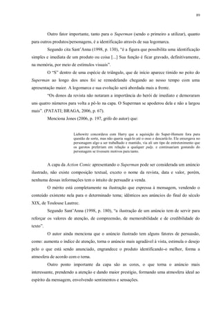 89
Outro fator importante, tanto para o Superman (sendo o primeiro a utilizar), quanto
para outros produtos/personagens, é a identificação através de sua logomarca.
Segundo cita Sant‟Anna (1998, p. 130), “é a figura que possibilita uma identificação
simples e imediata de um produto ou coisa [...] Sua função é ficar gravado, definitivamente,
na memória, por meio de estímulos visuais”.
O “S” dentro de uma espécie de triângulo, que de início aparece tímido no peito do
Superman ao longo dos anos foi se remodelando chegando ao nosso tempo com uma
apresentação maior. A logomarca e sua evolução será abordada mais a frente.
“Os donos da revista não notaram a importância do herói de imediato e demoraram
uns quatro números para volta a pô-lo na capa. O Superman se apoderou dela e não a largou
mais”. (PATATI; BRAGA, 2006, p. 67).
Menciona Jones (2006, p. 197, grifo do autor) que:
Liebowitz concordava com Harry que a aquisição do Super-Homem fora pura
questão de sorte, mas não queria sugá-lo até o osso e descartá-lo. Ele enxergava no
personagem algo a ser trabalhado e mantido, via ali um tipo de entretenimento que
os garotos preferiam em relação a qualquer pulp, e continuariam gostando do
personagem se tivessem motivos para tanto.
A capa da Action Comic apresentando o Superman pode ser considerada um anúncio
ilustrado, não existe composição textual, exceto o nome da revista, data e valor, porém,
nenhuma dessas informações tem o intuito de persuadir a venda.
O mérito está completamente na ilustração que expressa à mensagem, vendendo o
conteúdo existente nela para o determinado tema; idênticos aos anúncios do final do século
XIX, de Toulouse Lautrec.
Segundo Sant‟Anna (1998, p. 180), “a ilustração de um anúncio tem de servir para
reforçar os valores de atenção, de compreensão, de memorabilidade e de credibilidade do
texto”.
O autor ainda menciona que o anúncio ilustrado tem alguns fatores de persuasão,
como: aumenta o índice de atenção, torna o anúncio mais agradável à vista, estimula o desejo
pelo o que está sendo anunciado, engrandece o produto identificando-o melhor, forma a
atmosfera de acordo com o tema.
Outro ponto importante da capa são as cores, o que torna o anúncio mais
interessante, prendendo a atenção e dando maior prestígio, formando uma atmosfera ideal ao
espírito da mensagem, envolvendo sentimentos e sensações.
 