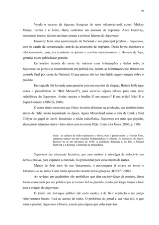 90
Vendo o sucesso de algumas franquias do setor infanto-juvenil, como: Mickey
Mouse; Tarzan e o Zorro, Harry contratou um assessor de imprensa, Allen Ducovny,
mostrando imenso talento em fazer jornais e revistas falarem do Superman.
Ducovny fazia uma aproximação da National e seu principal produto – Superman,
com os canais de comunicação, através da assessoria de imprensa. Desta forma estreitava o
relacionamento, pois, era constante os jornais e revistas mencionassem o Homem de Aço,
gerando assim publicidade gratuita.
Certamente através do envio de releases com informações e dados sobre o
Superman, os jornais se encaminhavam em publicá-los, porém, as informações não tinham um
controle final por conta da National. O que parece não ter interferido negativamente sobre o
produto.
Em seguida foi formada uma parceria com um escritor de aluguel, Robert Joffe (que
usava o pseudônimo de “Bob Maxwell”), para escrever alguns pilotos para uma série
radiofônica do Superman. Assim, nasceu o bordão: É um pássaro? É um avião? Não! É o
Super-Homem! (JONES, 2006).
O autor ainda menciona que Harry investiu altíssimo na produção, que também tinha
atores de rádio muito requisitado na época, Agnes Moorehead como a mãe de Clark e Bud
Collyer no papel do herói. Invadindo a mídia radiofônica, Superman era mais que popular,
alcançando números nunca vistos antes com as outras HQs. Como cita Jones (2006, p. 190):
todas as cadeias de rádio rejeitaram a oferta, mas o patrocinador, a Hecher Oats,
comprou espaço em dez estações independentes e colocou As aventuras do Super-
Homem no ar em fevereiro de 1940. A audiência disparou e, no fim, a Mutual
Network e a Kellogs‟s entraram na brincadeira.
Superman era altamente lucrativo, por esse motivo a estratégia de colocá-lo nas
demais mídias, para expandir o mercado, foi primordial para crescimento da marca.
Menos de dois anos de seu lançamento, o personagem já estava no jornal e
fortaleceu-se no rádio. Cada mídia apresenta características próprias (JONES, 2006).
As revistas em quadrinhos são periódicos que têm exclusividade de assunto, dessa
forma consumida por um público que se tornou fiel ao produto, sendo por longo tempo a base
para a criação do Superman.
O jornal não distingue público (de certo modo), é de fácil aceitação e um preço
relativamente barato. Está ao acesso de todos. O problema do jornal é sua vida útil, o que
torna a produto Superman efêmero, exceto para alguns que colecionavam.
 
