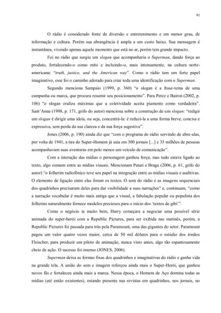 91
O rádio é considerado fonte de diversão e entretenimento e em menor grau, de
informação e cultura. Porém sua abrangência é ampla a um custo baixo. Sua mensagem é
instantânea, vivendo apenas aquele momento que está no ar, porém tem grande impacto.
Foi no rádio que surgiu um slogan que acompanharia o Superman, dando força ao
produto, fortalecendo-o como mito e incluindo-o, mais intensamente, na cultura norte-
americana: “truth, justice, and the American way”. Como o rádio tem um forte papel
imaginativo, esse foi o caminho adotado para criar toda uma identificação com o Superman.
Segundo menciona Sampaio (1999, p. 360) “o slogan é a frase-tema de uma
campanha ou marca, que procura resumir seu posicionamento”. Para Perez e Bairon (2002, p.
106) “o slogan oraliza máximas que a coletividade aceita piamente como verdadeira”.
Sant‟Anna (1998, p. 171, grifo do autor) menciona sobre a construção de um slogan: “redigir
um slogan é dirigir uma ideia, ou seja, concentrá-la: é reduzi-la a uma forma breve, concisa e
expressiva, sem perda da sua clareza e da sua força sugestiva”.
Jones (2006, p. 190) ainda diz que “com o programa de rádio servindo de abre-alas,
por volta de 1941, a tira do Super-Homem já saía em 300 jornais [...] e 35 milhões de pessoas
acompanhavam suas aventuras em pelo menos um veículo de comunicação”.
Com a interação das mídias o personagem ganhou força, mas tudo estava ligado ao
texto, algo comum entre as mídias visuais. Mencionam Patati e Braga (2006, p. 61, grifo do
autor) “o folhetim radiofônico teve seu papel na integração entre as mídias visuais e auditivas.
O elemento de ligação entre elas foram os textos. O som do rádio e as imagens sequenciais
dos quadrinhos precisaram deles para dar visibilidade a suas narrações” e, continuam, “como
a narração vocabular é muito mais antiga que a visual, a fabulação popular ou populista dos
folhetins naturalmente fornece modelos preciosos para o início dos „textos de gibi‟”.
Como o negócio ia muito bem, Harry começara a negociar uma possível série
animada do super-herói com a Republic Pictures, para ser exibida nas matinês, porém, a
Republic Pictures foi passada para trás pela Paramount, uma das gigantes do setor. Paramount
pagou um valor quatro vezes maior, cerca de 50 mil dólares para o estúdio dos irmãos
Fleischer, para produzir um piloto de animação, nunca visto antes, algo tão espantosamente
cheio de ação. O sucesso foi imenso (JONES, 2006).
Superman deixa as formas fixas dos quadrinhos e imaginativas do rádio e ganha vida
na grande tela. A união do som e imagem reforçou ainda mais o Super-Herói, que ganhou
novos fãs e fortaleceu ainda mais a marca. Nessa época, o Homem de Aço domina todas as
mídias (até então existentes), estando presente nas revistas em quadrinhos, nos jornais, no
 