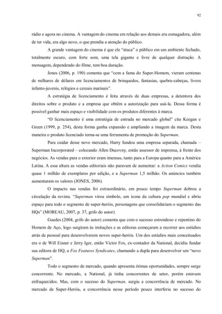 92
rádio e agora no cinema. A vantagem do cinema em relação aos demais era esmagadora, além
de ter vida, era algo novo, o que prendia a atenção do público.
A grande vantagem do cinema é que ele “ataca” o público em um ambiente fechado,
totalmente escuro, com forte som, uma tela gigante e livre de qualquer distração. A
mensagem, dependendo do filme, tem boa duração.
Jones (2006, p. 190) comenta que “com a fama do Super-Homem, vieram centenas
de milhares de dólares em licenciamentos de brinquedos, fantasias, quebra-cabeças, livros
infanto-juvenis, relógios e cereais matinais”.
A estratégia de licenciamento é feita através de duas empresas, a detentora dos
direitos sobre o produto e a empresa que obtêm a autorização para usá-la. Dessa forma é
possível ganhar mais espaço e visibilidade com os produtos diferentes à marca.
“O licenciamento é uma estratégia de entrada no mercado global” cita Keegan e
Green (1999, p. 254), desta forma ganha expansão e ampliando a imagem da marca. Desta
maneira o produto licenciado torna-se uma ferramenta de promoção do Superman.
Para cuidar desse novo mercado, Harry fundou uma empresa separada, chamada –
Superman Incorporated – colocando Allen Ducovny, então assessor de imprensa, à frente dos
negócios. As vendas para o exterior eram imensas, tanto para a Europa quanto para a América
Latina. A essa altura as vendas editoriais não paravam de aumentar: a Action Comics vendia
quase 1 milhão de exemplares por edição, e a Superman 1,5 milhão. Os anúncios também
aumentaram os valores (JONES, 2006).
O impacto nas vendas foi extraordinário, em pouco tempo Superman dobrou a
circulação da revista. “Superman virou símbolo, um ícone da cultura pop mundial e abriu
espaço para todo o segmento de super-heróis, personagens que consolidariam o segmento das
HQs” (MOREAU, 2007, p. 37, grifo do autor).
Guedes (2004, grifo do autor) comenta que com o sucesso estrondoso e repentino do
Homem de Aço, logo surgiram às imitações e as editoras começaram a recorrer aos estúdios
atrás de pessoal para desenvolverem novos super-heróis. Um dos estúdios mais conceituados
era o de Will Eisner e Jerry Iger, então Victor Fox, ex-contador da National, decidiu fundar
sua editora de HQ, a Fox Features Syndicates, chamando a dupla para desenvolver um “novo
Superman”.
Todo o segmento de mercado, quando apresenta ótimas oportunidades, sempre surge
concorrente. No mercado, a National, já tinha concorrentes de setor, porém estavam
enfraquecidos. Mas, com o sucesso do Superman, surgiu a concorrência de mercado. No
mercado de Super-Heróis, a concorrência nesse período pouco interferiu no sucesso do
 