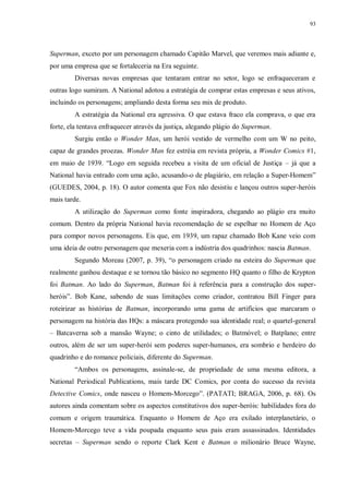 93
Superman, exceto por um personagem chamado Capitão Marvel, que veremos mais adiante e,
por uma empresa que se fortaleceria na Era seguinte.
Diversas novas empresas que tentaram entrar no setor, logo se enfraqueceram e
outras logo sumiram. A National adotou a estratégia de comprar estas empresas e seus ativos,
incluindo os personagens; ampliando desta forma seu mix de produto.
A estratégia da National era agressiva. O que estava fraco ela comprava, o que era
forte, ela tentava enfraquecer através da justiça, alegando plágio do Superman.
Surgiu então o Wonder Man, um herói vestido de vermelho com um W no peito,
capaz de grandes proezas. Wonder Man fez estréia em revista própria, a Wonder Comics #1,
em maio de 1939. “Logo em seguida recebeu a visita de um oficial de Justiça – já que a
National havia entrado com uma ação, acusando-o de plagiário, em relação a Super-Homem”
(GUEDES, 2004, p. 18). O autor comenta que Fox não desistiu e lançou outros super-heróis
mais tarde.
A utilização do Superman como fonte inspiradora, chegando ao plágio era muito
comum. Dentro da própria National havia recomendação de se espelhar no Homem de Aço
para compor novos personagens. Eis que, em 1939, um rapaz chamado Bob Kane veio com
uma ideia de outro personagem que mexeria com a indústria dos quadrinhos: nascia Batman.
Segundo Moreau (2007, p. 39), “o personagem criado na esteira do Superman que
realmente ganhou destaque e se tornou tão básico no segmento HQ quanto o filho de Krypton
foi Batman. Ao lado do Superman, Batman foi à referência para a construção dos super-
heróis”. Bob Kane, sabendo de suas limitações como criador, contratou Bill Finger para
roteirizar as histórias de Batman, incorporando uma gama de artifícios que marcaram o
personagem na história das HQs: a máscara protegendo sua identidade real; o quartel-general
– Batcaverna sob a mansão Wayne; o cinto de utilidades; o Batmóvel; o Batplano; entre
outros, além de ser um super-herói sem poderes super-humanos, era sombrio e herdeiro do
quadrinho e do romance policiais, diferente do Superman.
“Ambos os personagens, assinale-se, de propriedade de uma mesma editora, a
National Periodical Publications, mais tarde DC Comics, por conta do sucesso da revista
Detective Comics, onde nasceu o Homem-Morcego”. (PATATI; BRAGA, 2006, p. 68). Os
autores ainda comentam sobre os aspectos constitutivos dos super-heróis: habilidades fora do
comum e origem traumática. Enquanto o Homem de Aço era exilado interplanetário, o
Homem-Morcego teve a vida poupada enquanto seus pais eram assassinados. Identidades
secretas – Superman sendo o reporte Clark Kent e Batman o milionário Bruce Wayne,
 