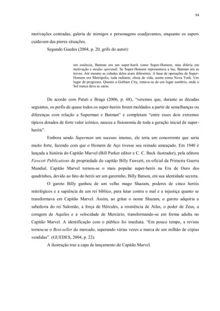 94
motivações centradas, galeria de inimigos e personagens coadjuvantes, enquanto os supers
cuidavam das piores situações.
Segundo Guedes (2004, p. 20, grifo do autor):
em essência, Batman era um super-herói como Super-Homem, mas diferia em
motivação e modus operandi. Se Super-Homem representava a luz, Batman era as
trevas. Até mesmo as cidades deles eram diferentes. A base de operações de Super-
Homem era Metrópolis, toda radiante, cheia de vida, assim como Nova York. Um
lugar de progresso. Quanto a Gotham City, tratava-se de um lugar sombrio, onde o
Sol nunca dava as caras.
De acordo com Patati e Braga (2006, p. 68), “veremos que, durante as décadas
seguintes, os perfis de quase todos os super-heróis foram moldados a partir de semelhanças ou
diferenças com relação a Superman e Batman” e completam “entre esses dois extremos
típicos dotados de forte valor icônico, nasceu a fisionomia de toda a geração inicial de super-
heróis”.
Embora sendo Superman um sucesso imenso, ele teria um concorrente que seria
muito forte, fazendo com que o Homem de Aço tivesse seu reinado ameaçado. Em 1940 é
lançada a história do Capitão Marvel (Bill Parker editor e C. C. Beck ilustrador), pela editora
Fawcett Publications de propriedade do capitão Billy Fawcett, ex-oficial da Primeira Guerra
Mundial. Capitão Marvel tornou-se o mais popular super-herói na Era de Ouro dos
quadrinhos, devido ao fato do herói ser um garotinho, Billy Batson, em sua identidade secreta.
O garoto Billy ganhou de um velho mago Shazam, poderes de cinco heróis
mitológicos e a sapiência de um rei bíblico, para lutar contra o mal e a injustiça quanto se
transformava em Capitão Marvel. Assim, ao gritar o nome Shazam, o garoto adquiria a
sabedoria do rei Salomão, a força de Hércules, a resistência de Atlas, o poder de Zeus, a
coragem de Aquiles e a velocidade de Mercúrio, transformando-se em forma adulta no
Capitão Marvel. A identificação com o público foi imediata. “Em pouco tempo, a revista
tornou-se o Best-seller do mercado, superando várias vezes a marca de um milhão de cópias
vendidas”. (GUEDES, 2004, p. 22).
A ilustração traz a capa de lançamento do Capitão Marvel.
 
