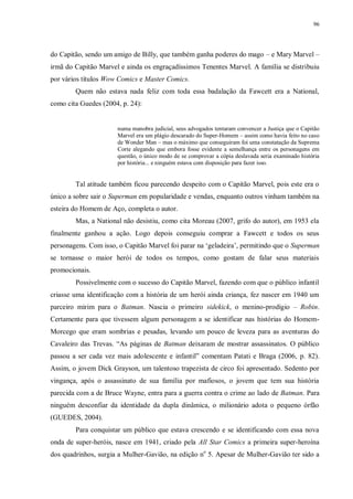 96
do Capitão, sendo um amigo de Billy, que também ganha poderes do mago – e Mary Marvel –
irmã do Capitão Marvel e ainda os engraçadíssimos Tenentes Marvel. A família se distribuiu
por vários títulos Wow Comics e Master Comics.
Quem não estava nada feliz com toda essa badalação da Fawcett era a National,
como cita Guedes (2004, p. 24):
numa manobra judicial, seus advogados tentaram convencer a Justiça que o Capitão
Marvel era um plágio descarado do Super-Homem – assim como havia feito no caso
de Wonder Man – mas o máximo que conseguiram foi uma constatação da Suprema
Corte alegando que embora fosse evidente a semelhança entre os personagens em
questão, o único modo de se comprovar a cópia deslavada seria examinado história
por história... e ninguém estava com disposição para fazer isso.
Tal atitude também ficou parecendo despeito com o Capitão Marvel, pois este era o
único a sobre sair o Superman em popularidade e vendas, enquanto outros vinham também na
esteira do Homem de Aço, completa o autor.
Mas, a National não desistiu, como cita Moreau (2007, grifo do autor), em 1953 ela
finalmente ganhou a ação. Logo depois conseguiu comprar a Fawcett e todos os seus
personagens. Com isso, o Capitão Marvel foi parar na „geladeira‟, permitindo que o Superman
se tornasse o maior herói de todos os tempos, como gostam de falar seus materiais
promocionais.
Possivelmente com o sucesso do Capitão Marvel, fazendo com que o público infantil
criasse uma identificação com a história de um herói ainda criança, fez nascer em 1940 um
parceiro mirim para o Batman. Nascia o primeiro sidekick, o menino-prodígio – Robin.
Certamente para que tivessem algum personagem a se identificar nas histórias do Homem-
Morcego que eram sombrias e pesadas, levando um pouco de leveza para as aventuras do
Cavaleiro das Trevas. “As páginas de Batman deixaram de mostrar assassinatos. O público
passou a ser cada vez mais adolescente e infantil” comentam Patati e Braga (2006, p. 82).
Assim, o jovem Dick Grayson, um talentoso trapezista de circo foi apresentado. Sedento por
vingança, após o assassinato de sua família por mafiosos, o jovem que tem sua história
parecida com a de Bruce Wayne, entra para a guerra contra o crime ao lado de Batman. Para
ninguém desconfiar da identidade da dupla dinâmica, o milionário adota o pequeno órfão
(GUEDES, 2004).
Para conquistar um público que estava crescendo e se identificando com essa nova
onda de super-heróis, nasce em 1941, criado pela All Star Comics a primeira super-heroína
dos quadrinhos, surgia a Mulher-Gavião, na edição no
5. Apesar de Mulher-Gavião ter sido a
 
