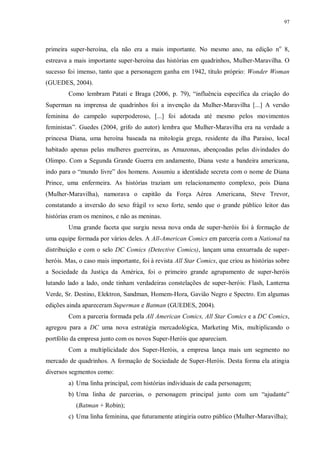 97
primeira super-heroína, ela não era a mais importante. No mesmo ano, na edição no
8,
estreava a mais importante super-heroína das histórias em quadrinhos, Mulher-Maravilha. O
sucesso foi imenso, tanto que a personagem ganha em 1942, título próprio: Wonder Woman
(GUEDES, 2004).
Como lembram Patati e Braga (2006, p. 79), “influência específica da criação do
Superman na imprensa de quadrinhos foi a invenção da Mulher-Maravilha [...] A versão
feminina do campeão superpoderoso, [...] foi adotada até mesmo pelos movimentos
feministas”. Guedes (2004, grifo do autor) lembra que Mulher-Maravilha era na verdade a
princesa Diana, uma heroína baseada na mitologia grega, residente da ilha Paraíso, local
habitado apenas pelas mulheres guerreiras, as Amazonas, abençoadas pelas divindades do
Olimpo. Com a Segunda Grande Guerra em andamento, Diana veste a bandeira americana,
indo para o “mundo livre” dos homens. Assumiu a identidade secreta com o nome de Diana
Prince, uma enfermeira. As histórias traziam um relacionamento complexo, pois Diana
(Mulher-Maravilha), namorava o capitão da Força Aérea Americana, Steve Trevor,
constatando a inversão do sexo frágil vs sexo forte, sendo que o grande público leitor das
histórias eram os meninos, e não as meninas.
Uma grande faceta que surgiu nessa nova onda de super-heróis foi à formação de
uma equipe formada por vários deles. A All-American Comics em parceria com a National na
distribuição e com o selo DC Comics (Detective Comics), lançam uma enxurrada de super-
heróis. Mas, o caso mais importante, foi à revista All Star Comics, que criou as histórias sobre
a Sociedade da Justiça da América, foi o primeiro grande agrupamento de super-heróis
lutando lado a lado, onde tinham verdadeiras constelações de super-heróis: Flash, Lanterna
Verde, Sr. Destino, Elektron, Sandman, Homem-Hora, Gavião Negro e Spectro. Em algumas
edições ainda apareceram Superman e Batman (GUEDES, 2004).
Com a parceria formada pela All American Comics, All Star Comics e a DC Comics,
agregou para a DC uma nova estratégia mercadológica, Marketing Mix, multiplicando o
portfólio da empresa junto com os novos Super-Heróis que apareciam.
Com a multiplicidade dos Super-Heróis, a empresa lança mais um segmento no
mercado de quadrinhos. A formação de Sociedade de Super-Heróis. Desta forma ela atingia
diversos segmentos como:
a) Uma linha principal, com histórias individuais de cada personagem;
b) Uma linha de parcerias, o personagem principal junto com um “ajudante”
(Batman + Robin);
c) Uma linha feminina, que futuramente atingiria outro público (Mulher-Maravilha);
 