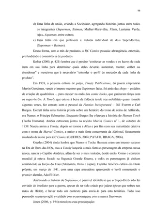 98
d) Uma linha de união, criando a Sociedade, agregando histórias juntas entre todos
os integrantes (Superman, Batman, Mulher-Maravilha, Flash, Lanterna Verde,
Ajax, Aquaman, entre outros;
e) Uma linha em que juntavam a história individual de dois Super-Heróis,
(Superman + Batman).
Dessa forma, com o mix de produtos, a DC Comics possuia: abrangência, extensão,
profundidade e consistência de produtos.
Kolter (2000, p. 421) lembra que é preciso “conhecer as vendas e os lucros de cada
item em sua linha para determinar quais deles deverão aumentar, manter, colher ou
abandonar” e menciona que é necessário “entender o perfil de mercado de cada linha de
produto”.
Em 1939, a pequena editora de pulps, Timely Publications, do jovem empresário
Martin Goodman, vendo o imenso sucesso que Superman fazia, foi atrás das shops – estúdios
de criação de quadrinhos –, para crescer na onda dos comic books, que ganharam força com
os super-heróis. A Timely que estava à beira da falência tendo seu mobiliário quase tomado
algumas vezes, fez contato com o pessoal da Funnies Incorporated – Bill Everett e Carl
Burgos. Everett tinha uma história pronta sobre um herdeiro do trono do reino de Atlântida,
era Namor, o Príncipe Submarino. Enquanto Burgos lhe ofereceu a história do Human Torch
(Tocha Humana). Ambos estrearam juntos na revista Marvel Comics no
1, de outubro de
1939. Nascia assim a Timely, depois se tornou a Atlas e por fim com sua maturidade criativa
com o nome de Marvel Comics, a maior e mais forte concorrente da National, futuramente
mudando de nome para DC Comics (GUEDES, 2004; PATATI; BRAGA, 2006).
Guedes (2004) ainda lembra que Namor e Tocha Humana eram um imenso sucesso
na Era de Ouro das HQs, mas a Timely lançaria o mais famoso personagem da empresa nessa
época, nascia o Capitão América, além de ser o mais imitado, desde então. Como o contexto
mundial já estava focado na Segunda Grande Guerra, e todos os personagens já vinham
combatendo as forças do Eixo (Alemanha, Itália e Japão), Capitão América estréia em título
próprio, em março de 1941, com uma capa arrasadora aparecendo o herói esmurrando o
premier alemão, Adolf Hitler.
Analisando a história do Superman, é possível identificar que o Super-Herói não foi
enviado de imediato para a guerra, apesar de ter sido criado por judeus (povo que sofreu nas
mãos de Hitler), e haver todo um contexto para enviá-lo para esta temática. Tudo isso
pensando na preservação e cuidado com o personagem, com a marca Superman.
Jones (2006, p. 194) menciona essa preocupação:
 