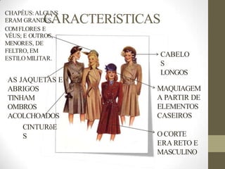 RACTERíSTICAS
CABELO
S
LONGOS
MAQUIAGEM
A PARTIR DE
ELEMENTOS
CASEIROS
CHAPÉUS:ALGUNS
ERAM GRAND
C
ESA
,
COMFLORES E
VÉUS; E OUTROS,
MENORES, DE
FELTRO, EM
ESTILO MILITAR.
AS JAQUETAS E
ABRIGOS
TINHAM
OMBROS
ACOLCHOADOS
CINTURõE
S OCORTE
ERA RETO E
MASCULINO
 