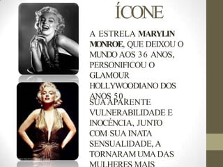 ÍCONE
A ESTRELA MARYLIN
M
ONROE, QUE DEIXOU O
MUNDOAOS 36 ANOS,
PERSONIFICOU O
GLAMOUR
HOLLYWOODIANO DOS
ANOS 50.
SUAAPARENTE
VULNERABILIDADE E
INOCÉNCIA, JUNTO
COM SUA INATA
SENSUALIDADE, A
TORNARAMUMADAS
 