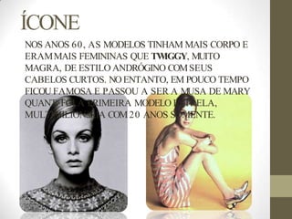ÍCONE
NOS ANOS 60, AS MODELOS TINHAM MAIS CORPO E
ERAMMAIS FEMININAS QUE TW
IGGY, MUITO
MAGRA, DE ESTILO ANDRÓGINO COMSEUS
CABELOS CURTOS. NOENTANTO, EM POUCO TEMPO
FICOU FAMOSA E PASSOU A SER A MUSA DE MARY
QUANT. FOI A PRIMEIRA MODELO ESTRELA,
MULTIMILIONáRIA COM20 ANOS SOMENTE.
 