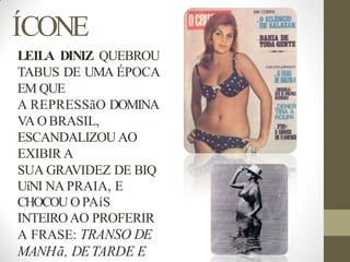 ÍCONE
LEILA DINIZ QUEBROU
TABUS DE UMA ÉPOCA
EM QUE
A REPRESSãO DOMINA
VA O BRASIL,
ESCANDALIZOU AO
EXIBIR A
SUA GRAVIDEZ DE BIQ
UíNI NA PRAIA, E
CHOCOU O PAíS
INTEIROAO PROFERIR
A FRASE: TRANSO DE
MANHã, DETARDE E
 