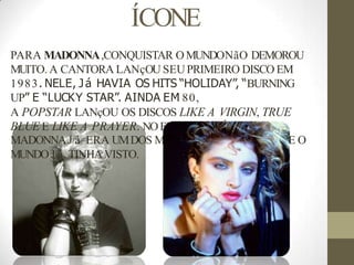 ÍCONE
PARA MADONNA,CONQUISTAR OMUNDONãO DEMOROU
MUITO. A CANTORA LANçOU SEUPRIMEIRO DISCO EM
1983. NELE, Já HAVIA OS HITS “HOLIDAY”, “BURNING
UP” E “LUCKY STAR”. AINDA EM 80,
A POPSTAR LANçOU OS DISCOS LIKE A VIRGIN, TRUE
BLUE E LIKE A PRAYER. NOFINAL DA DÉCADA,
MADONNAJ á ERA UMDOS MAIORES íCONES POP QUE O
MUNDOJ á TINHAVISTO.
 