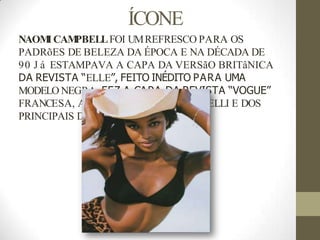 ÍCONE
NAOM
I CAM
PBELLFOI UMREFRESCO PARA OS
PADRõES DE BELEZA DA ÉPOCA E NA DÉCADA DE
90 J á ESTAMPAVA A CAPA DA VERSãO BRITâNICA
DA REVISTA “ELLE”, FEITO INÉDITO PARA UMA
MODELO NEGRA. FEZ A CAPA DA REVISTA “VOGUE”
FRANCESA, ALÉM DOCALENDáRIO PIRELLI E DOS
PRINCIPAIS DESFILES DE MODA.
 