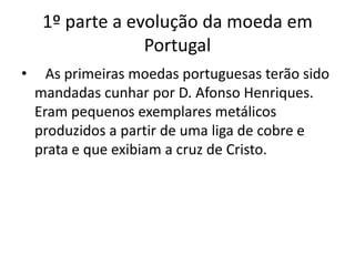 1º parte a evolução da moeda em Portugal    As primeiras moedas portuguesas terão sido mandadas cunhar por D. Afonso Henriques. Eram pequenos exemplares metálicos produzidos a partir de uma liga de cobre e prata e que exibiam a cruz de Cristo.