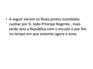 A seguir vieram os Reais pretos mandados cunhar por D. João Príncipe Regente , mais tarde veio a República com o escudo e por fim no tempo em que estamos agora o euro.           