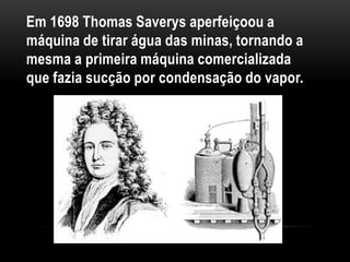 Em 1698 Thomas Saverys aperfeiçoou a
máquina de tirar água das minas, tornando a
mesma a primeira máquina comercializada
que fazia sucção por condensação do vapor.
 
