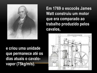 Em 1769 o escocês James
                        Watt construiu um motor
                        que era comparado ao
                        trabalho produzido pelos
                        cavalos,



e criou uma unidade
que permanece até os
dias atuais o cavalo-
vapor (75kg/m/s).
 