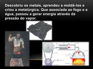 Descobriu os metais, aprendeu a moldá-los e
criou a metalúrgica. Que associada ao fogo e a
água, passou a gerar energia através da
pressão do vapor.
 