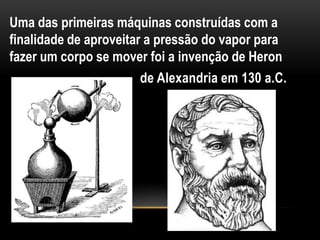 Uma das primeiras máquinas construídas com a
finalidade de aproveitar a pressão do vapor para
fazer um corpo se mover foi a invenção de Heron
                        de Alexandria em 130 a.C.
 