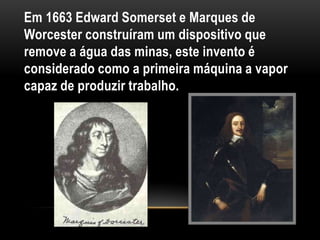 Em 1663 Edward Somerset e Marques de
Worcester construíram um dispositivo que
remove a água das minas, este invento é
considerado como a primeira máquina a vapor
capaz de produzir trabalho.
 