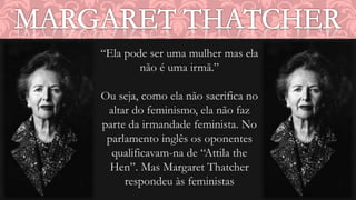 “Ela pode ser uma mulher mas ela 
não é uma irmã.” 
Ou seja, como ela não sacrifica no 
altar do feminismo, ela não faz 
parte da irmandade feminista. No 
parlamento inglês os oponentes 
qualificavam-na de “Attila the 
Hen”. Mas Margaret Thatcher 
respondeu às feministas 
 
