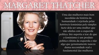 Uma das mulheres mais bem 
sucedidas da história da 
humanidade é rejeitada pelas 
horríveis feministas pelo simples 
facto dela ser uma mulher que 
não alinha com a esquerda 
política. Isto suporta a tese de que 
o feminismo é um produto 
político elitista da esquerda e não 
algo que genuinamente nasceu 
duma necessidade real e 
fundamental das mulheres. 
 