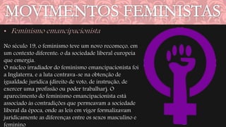 No século 19, o feminismo teve um novo recomeço, em 
um contexto diferente: o da sociedade liberal europeia 
que emergia. 
O núcleo irradiador do feminismo emancipacionista foi 
a Inglaterra, e a luta centrava-se na obtenção de 
igualdade jurídica (direito de voto, de instrução, de 
exercer uma profissão ou poder trabalhar). O 
aparecimento do feminismo emancipacionista está 
associado às contradições que permeavam a sociedade 
liberal da época, onde as leis em vigor formalizavam 
juridicamente as diferenças entre os sexos masculino e 
feminino 
 