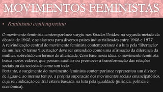 O movimento feminista contemporâneo surgiu nos Estados Unidos, na segunda metade da 
década de 1960, e se alastrou para diversos países industrializados entre 1968 e 1977. 
A reivindicação central do movimento feminista contemporâneo é a luta pela "libertação" 
da mulher. O termo "libertação" deve ser entendido como uma afirmação da diferença da 
mulher, sobretudo em termos de alteridade. Com base nessa ideia, o movimento feminista 
busca novos valores, que possam auxiliar ou promover a transformação das relações 
sociais ou da sociedade como um todo. 
Portanto, o surgimento do movimento feminista contemporâneo representou um divisor 
de águas e, ao mesmo tempo, a própria superação dos movimentos sociais emancipatórios, 
cuja reivindicação central estava baseada na luta pela igualdade (jurídica, política e 
econômica). 
 