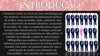 O presente estudo se cercou de uma metodologia que 
visa mostrar o crescimento da participação política 
da mulher numa sociedade, ainda patriarcal, mas 
que se desenvolve de maneira dinâmica, avançando 
de um lado e do outro se mantendo presa a legados 
incorporados historicamente. O enfoque principal 
será dado à participação feminina na vida política. O 
trabalho foi realizado a partir de uma pesquisa 
bibliográfica que analisou a participação e a 
influência feminina no decorrer da história política 
mundial. Para tanto, em primeiro plano foi vista a 
participação da mulher nos primórdios da 
humanidade e sua trajetória até a atualidade. 
 