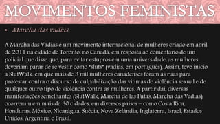 A Marcha das Vadias é um movimento internacional de mulheres criado em abril 
de 2011 na cidade de Toronto, no Canadá, em resposta ao comentário de um 
policial que disse que, para evitar estupros em uma universidade, as mulheres 
deveriam parar de se vestir como “sluts” (vadias, em português). Assim, teve início 
a SlutWalk, em que mais de 3 mil mulheres canadenses foram às ruas para 
protestar contra o discurso de culpabilização das vítimas de violência sexual e de 
qualquer outro tipo de violência contra as mulheres. A partir daí, diversas 
manifestações semelhantes (SlutWalk, Marcha de las Putas, Marcha das Vadias) 
ocorreram em mais de 30 cidades, em diversos países – como Costa Rica, 
Honduras, México, Nicarágua, Suécia, Nova Zelândia, Inglaterra, Israel, Estados 
Unidos, Argentina e Brasil. 
 