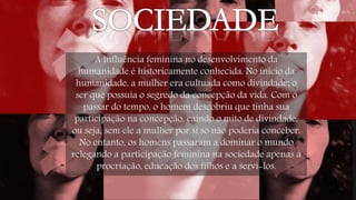 A influência feminina no desenvolvimento da 
humanidade é historicamente conhecida. No início da 
humanidade, a mulher era cultuada como divindade; o 
ser que possuía o segredo da concepção da vida. Com o 
passar do tempo, o homem descobriu que tinha sua 
participação na concepção, caindo o mito de divindade, 
ou seja, sem ele a mulher por si só não poderia conceber. 
No entanto, os homens passaram a dominar o mundo 
relegando a participação feminina na sociedade apenas à 
procriação, educação dos filhos e a servi-los. 
 