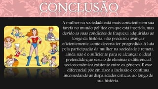 A mulher na sociedade está mais consciente em sua 
tarefa no mundo político em que está inserida, mas 
devido as suas condições de fraqueza adquiridas ao 
longo da história, não procurou avançar 
eficientemente, como deveria ter progredido. A luta 
pela participação da mulher na sociedade é remota, 
ainda não é o suficiente para se alcançar o ideal 
pretendido que seria o de eliminar o diferencial 
socioeconômico existente entre os gêneros. E esse 
diferencial põe em risco a inclusão e continua 
incomodando as disparidades críticas, ao longo de 
sua história. 
 