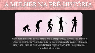Nem dominadoras, nem dominadas: a etíope Lucy, a brasileira Luzia e 
outras ancestrais revelam que não houve matriarcado como outrora se 
imaginou, mas as mulheres tinham papel importante nas primeiras 
sociedades humanas. 
 