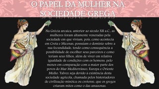 Na Grécia arcaica, anterior ao século XII a.C., as 
mulheres foram altamente veneradas pela 
sociedade em que viviam, pois, como acontecia 
em Creta e Micenas, possuíam o domínio sobre a 
sua fecundidade, tendo como consequência a 
possibilidade de escolher seus parceiros e como 
teriam seus filhos, além de viver em relativa 
igualdade de condições com os homens, pelo 
menos em comparação com a maior parte dos 
povos do Mar Mediterrâneo, Europa e Oriente 
Médio. Talvez seja devido à existência desta 
sociedade agrícola, chamada pelos historiadores 
de civilização minóica ou cretense, que os gregos 
criaram mitos como o das amazonas. 
 