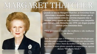 Quando se fala na Margaret Thatcher, as feministas ficam 
silenciosas e recatadas. Elas geralmente deixam que os 
homens tomem conta da conversa enquanto elas se 
mudam para o quarto ao lado. Durante a sua campanha 
para liderar a Grã-Bretanha, em 1979, um slogan popular 
emitido pelas feministas dizia: 
“Nós queremos o direito das mulheres e não mulheres 
da direita.” 
Isto demonstra que o feminismo é uma ideologia que 
trabalha para a esquerda política e não um movimento 
que tem em vista o bem da mulher em si. Mas em 1983 
as coisas ficaram piores quando os esquerdistas apenas 
diziam “Ditch the bitch.” 
 