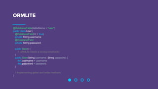 ORMLITE
@DatabaseTable(tableName = "user")
public class User {
@DatabaseField(id = true)
private String username;
@DatabaseField
private String password;
public User() {
// ORMLite needs a no-arg constructor
}
public User(String username, String password) {
this.username = username;
this.password = password;
}
// Implementing getter and setter methods
}
 