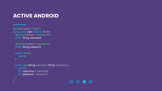 ACTIVE ANDROID
@Table(name = "User")
public class User extends Model {
@Column(name = "username")
public String username;
@Column(name = "password")
public String password;
public User() {
super();
}
public User(String username,String password) {
super();
this.username = username;
this.password = password;
}
}
 