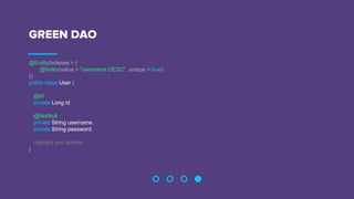GREEN DAO
@Entity(indexes = {
@Index(value = "username DESC", unique = true)
})
public class User {
@Id
private Long id;
@NotNull
private String username;
private String password;
//getters and setters
}
 