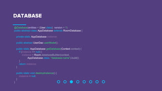 DATABASE
@Database(entities = {User.class}, version = 1)
public abstract class AppDatabase extends RoomDatabase {
private static AppDatabase instance;
public abstract UserDao userModel();
public static AppDatabase getDatabase(Context context) {
if (instance == null) {
instance = Room.databaseBuilder(context,
AppDatabase.class, "database-name").build();
}
return instance;
}
public static void destroyInstance() {
instance = null;
}
}
 