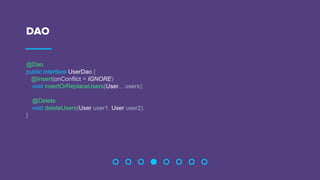 DAO
@Dao
public interface UserDao {
@Insert(onConflict = IGNORE)
void insertOrReplaceUsers(User... users);
@Delete
void deleteUsers(User user1, User user2);
}
 