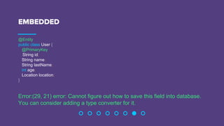 EMBEDDED
@Entity
public class User {
@PrimaryKey
String id;
String name;
String lastName;
int age;
Location location;
}
Error:(29, 21) error: Cannot figure out how to save this field into database.
You can consider adding a type converter for it.
 