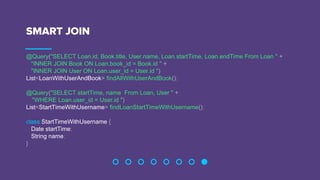 SMART JOIN
@Query("SELECT Loan.id, Book.title, User.name, Loan.startTime, Loan.endTime From Loan " +
"INNER JOIN Book ON Loan.book_id = Book.id " +
"INNER JOIN User ON Loan.user_id = User.id ")
List<LoanWithUserAndBook> findAllWithUserAndBook();
@Query("SELECT startTime, name From Loan, User " +
"WHERE Loan.user_id = User.id ")
List<StartTimeWithUsername> findLoanStartTimeWithUsername();
class StartTimeWithUsername {
Date startTime;
String name;
}
 