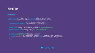 SETUP
public class LoanDbHelper extends SQLiteOpenHelper {
private static final int DATABASE_VERSION = 1;
static final String DATABASE_NAME = "openhelper.db";
private static final String TAG = "LoanDbHelper";
private LoanDbHelper(Context context) {
super(context, DATABASE_NAME, null, DATABASE_VERSION);
}
 