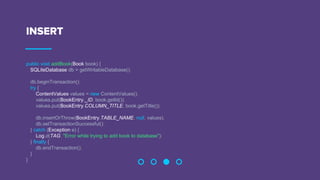 INSERT
public void addBook(Book book) {
SQLiteDatabase db = getWritableDatabase();
db.beginTransaction();
try {
ContentValues values = new ContentValues();
values.put(BookEntry._ID, book.getId());
values.put(BookEntry.COLUMN_TITLE, book.getTitle());
db.insertOrThrow(BookEntry.TABLE_NAME, null, values);
db.setTransactionSuccessful();
} catch (Exception e) {
Log.d(TAG, "Error while trying to add book to database");
} finally {
db.endTransaction();
}
}
 