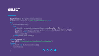 SELECT
SQLiteDatabase db = getReadableDatabase();
Cursor cursor = db.rawQuery("SELECT * FROM book", null);
try {
if (cursor.moveToFirst()) {
do {
int bookId = cursor.getInt(cursor.getColumnIndex(BookEntry._ID));
String title = cursor.getString(cursor.getColumnIndex(BookEntry.COLUMN_TITLE));
Book book = new Book(bookId, title);
books.add(book);
} while (cursor.moveToNext());
}
} catch (Exception e) {
Log.d(TAG, "Error while trying to get books from database");
} finally {
if (cursor != null && !cursor.isClosed()) {
cursor.close();
}
}
 