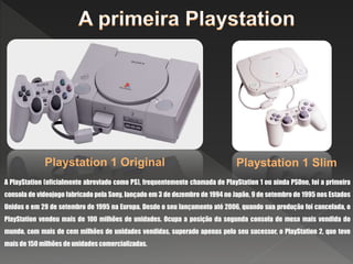 A PlayStation (oficialmente abreviado como PS), frequentemente chamada de PlayStation 1 ou ainda PSOne, foi a primeira
consola de videojogo fabricado pela Sony, lançado em 3 de dezembro de 1994 no Japão, 9 de setembro de 1995 nos Estados
Unidos e em 29 de setembro de 1995 na Europa. Desde o seu lançamento até 2006, quando sua produção foi cancelada, o
PlayStation vendeu mais de 100 milhões de unidades. Ocupa a posição da segunda consola de mesa mais vendida do
mundo, com mais de cem milhões de unidades vendidas, superado apenas pelo seu sucessor, o PlayStation 2, que teve
mais de 150 milhões de unidades comercializadas.
Playstation 1 Original Playstation 1 Slim
 