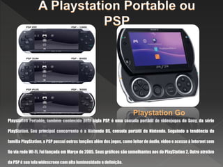 Playstation Portable, também conhecida pela sigla PSP, é uma consola portátil de videojogos da Sony, da série
PlayStation. Seu principal concorrente é a Nintendo DS, consola portátil da Nintendo. Seguindo a tendência da
família PlayStation, a PSP possui outras funções além dos jogos, como leitor de áudio, vídeo e acesso à Internet sem
fio via rede Wi-Fi. Foi lançada em Março de 2005. Seus gráficos são semelhantes aos do PlayStation 2. Outro atrativo
da PSP é sua tela widescreen com alta luminosidade e definição.
Playstation Go
 