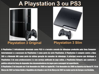 A PlayStation 3 (oficialmente abreviado como PS3) é a terceira consola de videojogo produzida pela Sony Computer
Entertainment e a sucessora da PlayStation 2 como parte da série PlayStation. A PlayStation 3 compete contra a Xbox
360 e a Nintendo Wii como parte da sétima geração de consolas de videojogo. O principal recurso que distingue a
PlayStation 3 de seus predecessores é o seu serviço unificado de jogo online, a PlayStation Network, que contraria a
política oficial da Sony de depender dos desenvolvedores de jogos para conseguir tal experiência.
Playstation 3 Original Playstation 3 Slim
O PlayStation 3 foi lançado em 11 de Novembro de 2006 no Japão[16], 17 de Novembro de 2006 na América do Norte[17], 16 de
Março de 2007 no Reino Unido e República da Irlanda e em 23 de Março de 2007 na maior parte da Europa e na Oceânia.
 