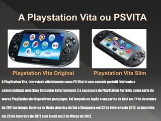 A PlayStation Vita, (abreviado oficialmente como PS Vita) é uma consola portátil fabricada e
comercializada pela Sony Computer Entertainment. É a sucessora da PlayStation Portable como parte da
marca PlayStation de dispositivos para jogos. Foi lançada no Japão e em partes da Ásia em 17 de dezembro
de 2011 na Europa, América do Norte, América do Sul e Singapura em 22 de Fevereiro de 2012; na Austrália
em 23 de Fevereiro de 2012 e no Brasil em 2 de Março de 2012.
Playstation Vita Original Playstation Vita Slim
 