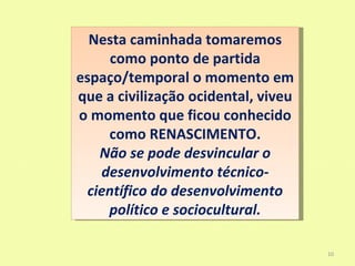 Nesta caminhada tomaremos
      como ponto de partida
espaço/temporal o momento em
que a civilização ocidental, viveu
o momento que ficou conhecido
     como RENASCIMENTO.
    Não se pode desvincular o
    desenvolvimento técnico-
  científico do desenvolvimento
     político e sociocultural.

                                     10
 