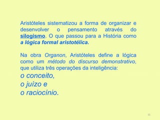 Aristóteles sistematizou a forma de organizar e
desenvolver o pensamento através do
silogismo. O que passou para a História como
a lógica formal aristotélica.

Na obra Organon, Aristóteles define a lógica
como um método do discurso demonstrativo,
que utiliza três operações da inteligência:
o conceito,
o juízo e
o raciocínio.

                                                  11
 